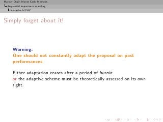 Markov Chain Monte Carlo Methods
  Sequential importance sampling
     Adaptive MCMC



Simply forget about it!



      Warning:
      One should not constantly adapt the proposal on past
      performances

      Either adaptation ceases after a period of burnin
      or the adaptive scheme must be theoretically assessed on its own
      right.
 