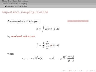 Markov Chain Monte Carlo Methods
  Sequential importance sampling
     Importance sampling revisited



Importance sampling revisited

      Approximation of integrals                                              back to basic importance




                                        I=         h(x)π(x)dx

      by unbiased estimators
                                                    n
                                         ˆ  1
                                         I=              ̺i h(xi )
                                            n
                                                   i=1

      when
                                       iid                              def π(xi )
                          x1 , . . . , xn ∼ q(x)        and          ̺i =
                                                                            q(xi )
 
