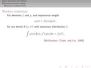 Markov Chain Monte Carlo Methods
  Sequential importance sampling
     Importance sampling revisited



Markov extension
      For densities f and g, and importance weight

                                         ω(x) = f (x)/g(x) ,

      for any kernel K(x, x′ ) with stationary distribution f ,

                                     ω(x) K(x, x′ ) g(x)dx = f (x′ ) .

                                                  [McEachern, Clyde, and Liu, 1999]
 
