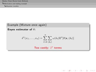Markov Chain Monte Carlo Methods
  Motivation and leading example
     Bayesian troubles




      Example (Mixture once again)
      Bayes estimator of θ:
                                                     n
                         δ π (x1 , . . . , xn ) =               ω(kt )Eπ [θ|x, (kt )]
                                                    ℓ=0 (kt )

                                       Too costly: 2n terms
 