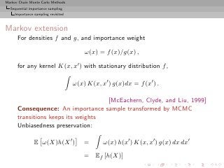 Markov Chain Monte Carlo Methods
  Sequential importance sampling
     Importance sampling revisited



Markov extension
      For densities f and g, and importance weight

                                         ω(x) = f (x)/g(x) ,

      for any kernel K(x, x′ ) with stationary distribution f ,

                                     ω(x) K(x, x′ ) g(x)dx = f (x′ ) .

                                    [McEachern, Clyde, and Liu, 1999]
      Consequence: An importance sample transformed by MCMC
      transitions keeps its weights
      Unbiasedness preservation:

                E ω(X)h(X ′ )            =      ω(x) h(x′ ) K(x, x′ ) g(x) dx dx′
                                         = Ef [h(X)]
 