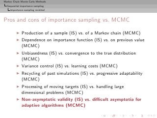 Markov Chain Monte Carlo Methods
  Sequential importance sampling
     Importance sampling revisited



Pros and cons of importance sampling vs. MCMC
          ◮   Production of a sample (IS) vs. of a Markov chain (MCMC)
          ◮   Dependence on importance function (IS) vs. on previous value
              (MCMC)
          ◮   Unbiasedness (IS) vs. convergence to the true distribution
              (MCMC)
          ◮   Variance control (IS) vs. learning costs (MCMC)
          ◮   Recycling of past simulations (IS) vs. progressive adaptability
              (MCMC)
          ◮   Processing of moving targets (IS) vs. handling large
              dimensional problems (MCMC)
          ◮   Non-asymptotic validity (IS) vs. diﬃcult asymptotia for
              adaptive algorithms (MCMC)
 