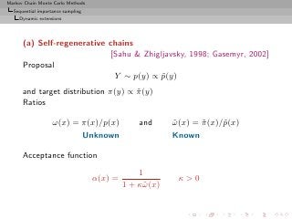 Markov Chain Monte Carlo Methods
  Sequential importance sampling
     Dynamic extensions




      (a) Self-regenerative chains
                            [Sahu  Zhigljavsky, 1998; Gasemyr, 2002]
      Proposal
                             Y ∼ p(y) ∝ p(y)
                                         ˜
      and target distribution π(y) ∝ π (y)
                                     ˜
      Ratios

                   ω(x) = π(x)/p(x)              and      ω (x) = π (x)/˜(x)
                                                          ˜       ˜     p
                                   Unknown                Known

      Acceptance function
                                                 1
                                    α(x) =                 κ0
                                             1 + κ˜ (x)
                                                  ω
 
