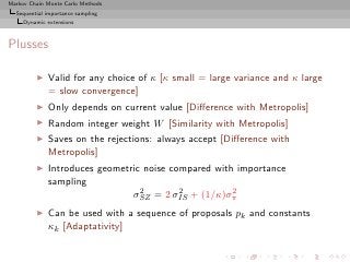 Markov Chain Monte Carlo Methods
  Sequential importance sampling
     Dynamic extensions



Plusses

         ◮   Valid for any choice of κ [κ small = large variance and κ large
             = slow convergence]
         ◮   Only depends on current value [Diﬀerence with Metropolis]
         ◮   Random integer weight W [Similarity with Metropolis]
         ◮   Saves on the rejections: always accept [Diﬀerence with
             Metropolis]
         ◮   Introduces geometric noise compared with importance
             sampling
                                 2        2          2
                               σSZ = 2 σIS + (1/κ)σπ
         ◮   Can be used with a sequence of proposals pk and constants
             κk [Adaptativity]
 
