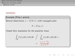 Markov Chain Monte Carlo Methods
  Motivation and leading example
     Bayesian troubles




         press for AR


      Example (Poly-t priors)
      Normal observation x ∼ N (θ, 1), with conjugate prior

                                            θ ∼ N (µ, ǫ)

      Closed form expression for the posterior mean

                             θ f (x|θ) π(θ) dθ            f (x|θ) π(θ) dθ =
                         Θ                            Θ
                                                     x + ǫ−2 µ
                                                 =             .
                                                      1 + ǫ−2
 