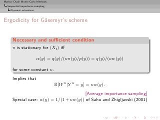 Markov Chain Monte Carlo Methods
  Sequential importance sampling
     Dynamic extensions



Ergodicity for G˚semyr’s scheme
                a


      Necessary and suﬃcient condition
      π is stationary for (Xt ) iﬀ

                          α(y) = q(y)/(κπ(y)/p(y)) = q(y)/(κw(y))

      for some constant κ.
      Implies that
                                   E[W n |Y n = y] = κw(y) .
                                         [Average importance sampling]
      Special case: α(y) = 1/(1 + κw(y)) of Sahu and Zhigljavski (2001)
 