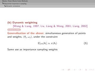 Markov Chain Monte Carlo Methods
  Sequential importance sampling
     Dynamic extensions




      (b) Dynamic weighting
          [Wong  Liang, 1997; Liu, Liang  Wong, 2001; Liang, 2002]
         direct to PMC

      Generalisation of the above: simultaneous generation of points
      and weights, (θt , ωt ), under the constraint

                                   E[ωt |θt ] ∝ π(θt )            (5)

      Same use as importance sampling weights
 