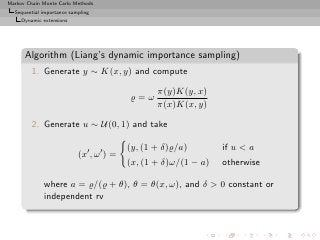 Markov Chain Monte Carlo Methods
  Sequential importance sampling
     Dynamic extensions




      Algorithm (Liang’s dynamic importance sampling)
         1. Generate y ∼ K(x, y) and compute

                                                  π(y)K(y, x)
                                           ̺=ω
                                                  π(x)K(x, y)

         2. Generate u ∼ U(0, 1) and take

                                           (y, (1 + δ)̺/a)        if u  a
                           (x′ , ω ′ ) =
                                           (x, (1 + δ)ω/(1 − a)   otherwise

             where a = ̺/(̺ + θ), θ = θ(x, ω), and δ  0 constant or
             independent rv
 