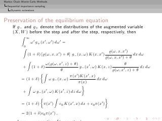 Markov Chain Monte Carlo Methods
  Sequential importance sampling
     Dynamic extensions



Preservation of the equilibrium equation
      If g− and g+ denote the distributions of the augmented variable
      (X, W ) before the step and after the step, respectively, then
                   ∞
                       ω ′ g+ (x′ , ω ′ ) dω ′ =
               0
                                                              ̺(ω, x, x′ )
                   (1 + δ) [̺(ω, x, x′ ) + θ] g− (x, ω) K(x, x′ )             dx dω
                                                           ̺(ω, x, x′ ) + θ
                       ω(̺(ω, x′ , z) + θ)                              θ
             + (1 + δ)                      g− (x′ , ω) K(x, z)        ′ , z) + θ
                                                                                  dz dω
                               θ                                ̺(ω, x
                                      π(x′ )K(x′ , x)
             = (1 + δ)  ω g− (x, ω)                    dx dω
                                           π(x)

              +         ω g− (x′ , ω) K(x′ , z) dz dω

             = (1 + δ) π(x′ )              c0 K(x′ , x) dx + c0 π(x′ )

             = 2(1 + δ)c0 π(x′ ) ,
 