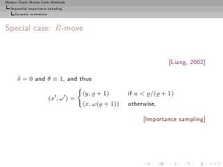 Markov Chain Monte Carlo Methods
  Sequential importance sampling
     Dynamic extensions



Special case: R-move


                                                                        [Liang, 2002]

      δ = 0 and θ ≡ 1, and thus

                                          (y, ̺ + 1)      if u  ̺/(̺ + 1)
                          (x′ , ω ′ ) =
                                          (x, ω(̺ + 1))   otherwise,

                                                               [Importance sampling]
 