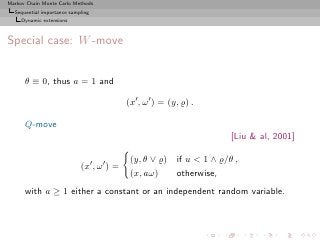 Markov Chain Monte Carlo Methods
  Sequential importance sampling
     Dynamic extensions



Special case: W -move


      θ ≡ 0, thus a = 1 and

                                            (x′ , ω ′ ) = (y, ̺) .

      Q-move
                                                                      [Liu  al, 2001]

                                             (y, θ ∨ ̺) if u  1 ∧ ̺/θ ,
                            (x′ , ω ′ ) =
                                             (x, aω)    otherwise,
      with a ≥ 1 either a constant or an independent random variable.
 