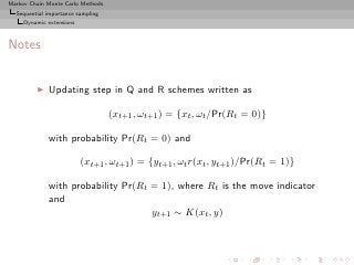 Markov Chain Monte Carlo Methods
  Sequential importance sampling
     Dynamic extensions



Notes


         ◮   Updating step in Q and R schemes written as

                                   (xt+1 , ωt+1 ) = {xt , ωt /Pr(Rt = 0)}

             with probability Pr(Rt = 0) and

                          (xt+1 , ωt+1 ) = {yt+1 , ωt r(xt , yt+1 )/Pr(Rt = 1)}

             with probability Pr(Rt = 1), where Rt is the move indicator
             and
                                    yt+1 ∼ K(xt , y)
 