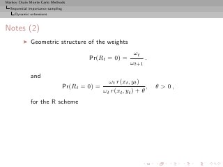 Markov Chain Monte Carlo Methods
  Sequential importance sampling
     Dynamic extensions



Notes (2)
         ◮   Geometric structure of the weights
                                                               ωt
                                           Pr(Rt = 0) =            .
                                                              ωt+1

             and
                                                    ωt r(xt , yt )
                                   Pr(Rt = 0) =                      ,   θ  0,
                                                  ωt r(xt , yt ) + θ
             for the R scheme
 