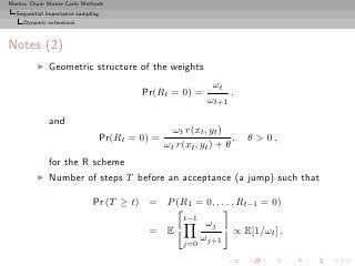 Markov Chain Monte Carlo Methods
  Sequential importance sampling
     Dynamic extensions



Notes (2)
         ◮   Geometric structure of the weights
                                                               ωt
                                           Pr(Rt = 0) =            .
                                                              ωt+1

             and
                                                    ωt r(xt , yt )
                                   Pr(Rt = 0) =                      ,   θ  0,
                                                  ωt r(xt , yt ) + θ
             for the R scheme
         ◮   Number of steps T before an acceptance (a jump) such that

                             Pr (T ≥ t) = P (R1 = 0, . . . , Rt−1 = 0)
                                                       
                                              t−1
                                                   ωj 
                                        = E                ∝ E[1/ωt ] .
                                                  ωj+1
                                                       j=0
 