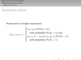 Markov Chain Monte Carlo Methods
  Sequential importance sampling
     Dynamic extensions



Alternative scheme



      Preservation of weight expectation:
                          
                          (xt , αt ωt /Pr(Rt = 0))
                          
                          
                          
                           with probability Pr(R = 0) and
                                                        t
         (xt+1 , ωt+1 ) =
                          (yt+1 , (1 − αt )ωt r(xt , yt+1 )/Pr(Rt = 1))
                          
                          
                          
                           with probability Pr(R = 1).
                                                        t
 