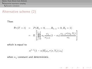 Markov Chain Monte Carlo Methods
  Sequential importance sampling
     Dynamic extensions



Alternative scheme (2)

      Then

               Pr (T = t) = P (R1 = 0, . . . , Rt−1 = 0, Rt = 1)
                                                                        
                                t−1
                                        ωj              ωt−1 r(x0 , Yt ) 
                          = E      αj        (1 − αt )
                                       ωj+1                   ωt
                                          j=0

      which is equal to

                                   αt−1 (1 − α)E[ωo r(x, Yt )/ωt ]

      when αj constant and deterministic.
 