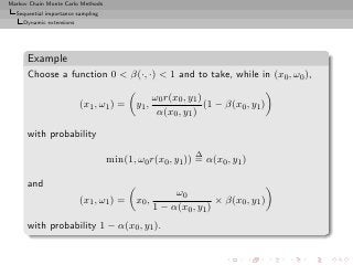 Markov Chain Monte Carlo Methods
  Sequential importance sampling
     Dynamic extensions




      Example
      Choose a function 0  β(·, ·)  1 and to take, while in (x0 , ω0 ),

                                                 ω0 r(x0 , y1 )
                          (x1 , ω1 ) =    y1 ,                  (1 − β(x0 , y1 )
                                                  α(x0 , y1 )

      with probability
                                                            ∆
                                   min(1, ω0 r(x0 , y1 )) = α(x0 , y1 )

      and
                                                      ω0
                          (x1 , ω1 ) =    x0 ,                   × β(x0 , y1 )
                                                 1 − α(x0 , y1 )
      with probability 1 − α(x0 , y1 ).
 
