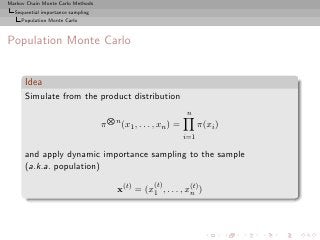 Markov Chain Monte Carlo Methods
  Sequential importance sampling
     Population Monte Carlo



Population Monte Carlo


      Idea
      Simulate from the product distribution
                                       N                              n
                                           n
                                   π           (x1 , . . . , xn ) =         π(xi )
                                                                      i=1

      and apply dynamic importance sampling to the sample
      (a.k.a. population)
                                                          (t)
                                           x(t) = (x1 , . . . , x(t) )
                                                                 n
 