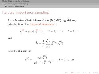 Markov Chain Monte Carlo Methods
  Sequential importance sampling
     Population Monte Carlo



Iterated importance sampling

      As in Markov Chain Monte Carlo (MCMC) algorithms,
      introduction of a temporal dimension :
                       (t)            (t−1)
                     xi ∼ qt (x|xi             )             i = 1, . . . , n,    t = 1, . . .

      and
                                                         n
                                      ˆ    1                       (t)   (t)
                                      It =                     ̺i h(xi )
                                           n
                                                         i=1

      is still unbiased for
                                                   (t)
                              (t)       πt (xi )
                              ̺i =       (t)        (t−1)
                                                                   ,     i = 1, . . . , n
                                     qt (xi |xi                )
 