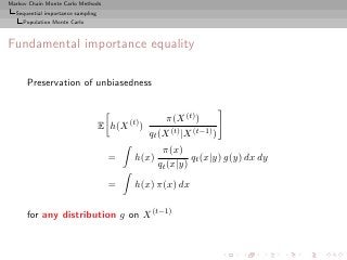 Markov Chain Monte Carlo Methods
  Sequential importance sampling
     Population Monte Carlo



Fundamental importance equality

      Preservation of unbiasedness


                                                      π(X (t) )
                                   E h(X (t) )
                                                 qt (X (t) |X (t−1) )
                                                    π(x)
                                     =     h(x)             qt (x|y) g(y) dx dy
                                                   qt (x|y)
                                     =     h(x) π(x) dx

      for any distribution g on X (t−1)
 