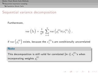 Markov Chain Monte Carlo Methods
  Sequential importance sampling
     Population Monte Carlo



Sequential variance decomposition

      Furthermore,
                                             n
                                  ˆ    1               (t)   (t)
                              var It = 2          var ̺i h(xi ) ,
                                      n
                                            i=1

                   (t)                           (t)
      if var ̺i           exists, because the xi ’s are conditionally uncorrelated

      Note
                                                                    (t)
      This decomposition is still valid for correlated [in i] xi ’s when
                             (t)
      incorporating weights ̺i
 