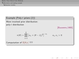 Markov Chain Monte Carlo Methods
  Motivation and leading example
     Bayesian troubles




      Example (Poly-t priors (2))
      More involved prior distribution:
      poly-t distribution
                                                                      [Bauwens,1985]
                                   k
                                                           −νi
                         π(θ) =          αi + (θ − βi )2         αi , νi > 0
                                   i=1

      Computation of E[θ|x] ???
 