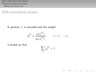 Markov Chain Monte Carlo Methods
  Sequential importance sampling
     Population Monte Carlo



Self-normalised version


      In general, π is unscaled and the weight
                                              (t)
                                   (t)    π(xi )
                                   ̺i ∝        (t)
                                                      ,         i = 1, . . . , n ,
                                          qit (xi )

      is scaled so that
                                                          (t)
                                                      ̺i = 1
                                                i
 