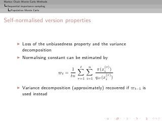Markov Chain Monte Carlo Methods
  Sequential importance sampling
     Population Monte Carlo



Self-normalised version properties


         ◮   Loss of the unbiasedness property and the variance
             decomposition
         ◮   Normalising constant can be estimated by
                                                t   n         (τ )
                                           1              π(xi )
                                   ̟t =                        (τ )
                                          tn              qiτ (xi )
                                               τ =1 i=1

         ◮   Variance decomposition (approximately) recovered if ̟t−1 is
             used instead
 