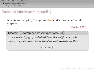 Markov Chain Monte Carlo Methods
  Sequential importance sampling
     Population Monte Carlo



Sampling importance resampling

      Importance sampling from g can also produce samples from the
      target π
                                                        [Rubin, 1987]

      Theorem (Bootstraped importance sampling)
      If a sample (x⋆ )1≤i≤m is derived from the weighted sample
                      i
      (xi , ̺i )1≤i≤n by multinomial sampling with weights ̺i , then

                                   x⋆ ∼ π(x)
                                    i
 