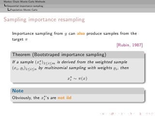Markov Chain Monte Carlo Methods
  Sequential importance sampling
     Population Monte Carlo



Sampling importance resampling

      Importance sampling from g can also produce samples from the
      target π
                                                        [Rubin, 1987]

      Theorem (Bootstraped importance sampling)
      If a sample (x⋆ )1≤i≤m is derived from the weighted sample
                      i
      (xi , ̺i )1≤i≤n by multinomial sampling with weights ̺i , then

                                   x⋆ ∼ π(x)
                                    i


      Note
      Obviously, the x⋆ ’s are not iid
                      i
 