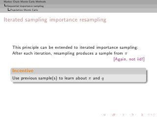 Markov Chain Monte Carlo Methods
  Sequential importance sampling
     Population Monte Carlo



Iterated sampling importance resampling



      This principle can be extended to iterated importance sampling:
      After each iteration, resampling produces a sample from π
                                                         [Again, not iid!]

      Incentive
      Use previous sample(s) to learn about π and q
 