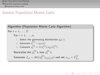 Markov Chain Monte Carlo Methods
  Sequential importance sampling
     Population Monte Carlo



Generic Population Monte Carlo


      Algorithm (Population Monte Carlo Algorithm)
      For t = 1, . . . , T
           For i = 1, . . . , n,
                1. Select the generating distribution qit (·)
                               (t)
                2. Generate xi ∼ qit (x)
                             ˜
                               (t)     (t)       (t)
                3. Compute ̺i = π(˜i )/qit (˜i )
                                      x         x
                                   (t)         (t)
             Normalise the ̺i ’s into ̺i ’s
                                      ¯
                                         (t)                    (t)
             Generate Ji,t ∼ M((¯i )1≤i≤N ) and set xi,t = xJi,t
                                ̺                          ˜
 