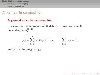 Markov Chain Monte Carlo Methods
  Sequential importance sampling
     Population Monte Carlo



D-kernels in competition
      A general adaptive construction:
      Construct qi,t as a mixture of D diﬀerent transition kernels
                      (t−1)
      depending on xi
                                   D                             D
                                                   (t−1)
                        qi,t =           pt,ℓ Kℓ (xi     , x),         pt,ℓ = 1 ,
                                   ℓ=1                           ℓ=1

      and adapt the weights pt,ℓ .
 