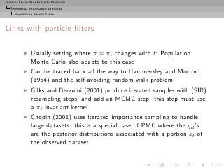 Markov Chain Monte Carlo Methods
  Sequential importance sampling
     Population Monte Carlo



Links with particle ﬁlters

         ◮   Usually setting where π = πt changes with t: Population
             Monte Carlo also adapts to this case
         ◮   Can be traced back all the way to Hammersley and Morton
             (1954) and the self-avoiding random walk problem
         ◮   Gilks and Berzuini (2001) produce iterated samples with (SIR)
             resampling steps, and add an MCMC step: this step must use
             a πt invariant kernel
         ◮   Chopin (2001) uses iterated importance sampling to handle
             large datasets: this is a special case of PMC where the qit ’s
             are the posterior distributions associated with a portion kt of
             the observed dataset
 