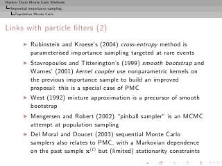 Markov Chain Monte Carlo Methods
  Sequential importance sampling
     Population Monte Carlo



Links with particle ﬁlters (2)
         ◮   Rubinstein and Kroese’s (2004) cross-entropy method is
             parameterised importance sampling targeted at rare events
         ◮   Stavropoulos and Titterington’s (1999) smooth bootstrap and
             Warnes’ (2001) kernel coupler use nonparametric kernels on
             the previous importance sample to build an improved
             proposal: this is a special case of PMC
         ◮   West (1992) mixture approximation is a precursor of smooth
             bootstrap
         ◮   Mengersen and Robert (2002) “pinball sampler” is an MCMC
             attempt at population sampling
         ◮   Del Moral and Doucet (2003) sequential Monte Carlo
             samplers also relates to PMC, with a Markovian dependence
             on the past sample x(t) but (limited) stationarity constraints
 