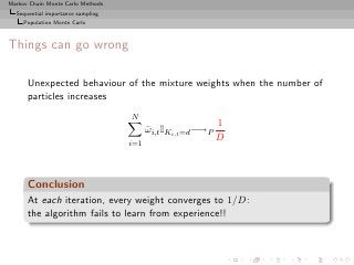 Markov Chain Monte Carlo Methods
  Sequential importance sampling
     Population Monte Carlo



Things can go wrong

      Unexpected behaviour of the mixture weights when the number of
      particles increases
                                   N
                                                             1
                                         ωi,t IKi,t =d −→P
                                         ¯
                                                             D
                                   i=1




      Conclusion
      At each iteration, every weight converges to 1/D:
      the algorithm fails to learn from experience!!
 