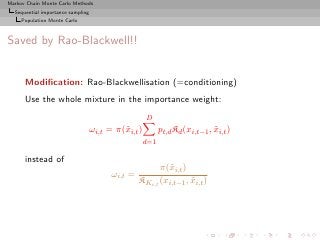 Markov Chain Monte Carlo Methods
  Sequential importance sampling
     Population Monte Carlo



Saved by Rao-Blackwell!!


      Modiﬁcation: Rao-Blackwellisation (=conditioning)
      Use the whole mixture in the importance weight:
                                                     D
                                   ωi,t = π(˜i,t )
                                            x              pt,d Kd (xi,t−1 , xi,t )
                                                                             ˜
                                                     d=1

      instead of
                                                        π(˜i,t )
                                                          x
                                         ωi,t =
                                                  KKi,t (xi,t−1 , xi,t )
                                                                  ˜
 