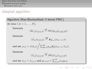 Markov Chain Monte Carlo Methods
  Sequential importance sampling
     Population Monte Carlo



Adapted algorithm

      Algorithm (Rao-Blackwellised D-kernel PMC)
      At time t (t = 1, . . . , T ),
             Generate                           iid
                                   (Ki,t )1≤i≤N ∼ M((pt,d )1≤d≤D );
             Generate
                                                 ind
                                    (˜i,t )1≤i≤N ∼ KKi,t (xi,t−1 , x)
                                     x

                                               D
             and set ωi,t = π(˜i,t )
                              x                d=1 pt,d Kd (xi,t−1 , xi,t );
                                                                     ˜

             Generate
                                                iid
                                   (Ji,t )1≤i≤N ∼ M((¯ i,t )1≤i≤N )
                                                     ω
                                                            N
             and set xi,t = xJi,t ,t and pt+1,d =
                            ˜                               i=1 ωi,t pt,d .
                                                                ¯
 