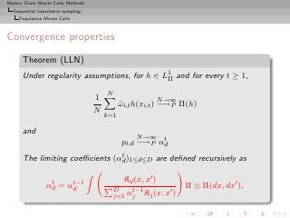 Markov Chain Monte Carlo Methods
  Sequential importance sampling
     Population Monte Carlo



Convergence properties

      Theorem (LLN)
      Under regularity assumptions, for h ∈ L1 and for every t ≥ 1,
                                             Π

                                       N
                                   1                        N →∞
                                             ωi,t h(xi,t ) −→P Π(h)
                                             ¯
                                   N
                                       k=1

      and
                                                  N →∞ t
                                             pt,d −→P αd
                                t
      The limiting coeﬃcients (αd )1≤d≤D are deﬁned recursively as

                 t    t−1                     Kd (x, x′ )
                αd = αd                    D    t−1
                                                                   Π ⊗ Π(dx, dx′ ).
                                                          ′
                                           j=1 αj Kj (x, x )
 