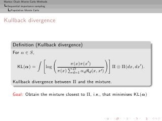 Markov Chain Monte Carlo Methods
  Sequential importance sampling
     Population Monte Carlo



Kullback divergence


      Deﬁnition (Kullback divergence)
      For α ∈ S,

                                                π(x)π(x′ )
          KL(α) =                  log           D
                                                                     Π ⊗ Π(dx, dx′ ).
                                         π(x)                   ′
                                                 d=1 αd Kd (x, x )

      Kullback divergence between Π and the mixture.

      Goal: Obtain the mixture closest to Π, i.e., that minimises KL(α)
 