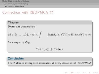 Markov Chain Monte Carlo Methods
  Sequential importance sampling
     Population Monte Carlo



Connection with RBDPMCA ??

      Theorem
      Under the assumption

      ∀d ∈ {1, . . . , D}, −∞             log(Kd (x, x′ ))Π ⊗ Π(dx, dx′ )  ∞

      for every α ∈ SD ,

                                   KL(F (α)) ≤ KL(α).


      Conclusion
      The Kullback divergence decreases at every iteration of RBDPMCA
 