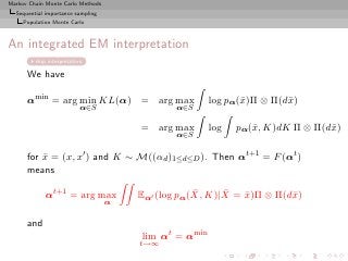 Markov Chain Monte Carlo Methods
  Sequential importance sampling
     Population Monte Carlo



An integrated EM interpretation
         skip interpretation

      We have

      αmin = arg min KL(α) = arg max                   log pα(¯)Π ⊗ Π(d¯)
                                                              x        x
                           α∈S                α∈S

                                       = arg max       log   pα(¯, K)dK Π ⊗ Π(d¯)
                                                                x              x
                                              α∈S

      for x = (x, x′ ) and K ∼ M((αd )1≤d≤D ). Then αt+1 = F (αt )
          ¯
      means

             αt+1 = arg max                        ¯     ¯
                                       Eαt (log pα(X, K)|X = x)Π ⊗ Π(d¯)
                                                             ¯        x
                                   α

      and
                                       lim αt = αmin
                                       t→∞
 