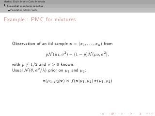 Markov Chain Monte Carlo Methods
  Sequential importance sampling
     Population Monte Carlo



Example : PMC for mixtures


      Observation of an iid sample x = (x1 , . . . , xn ) from

                                   pN (µ1 , σ 2 ) + (1 − p)N (µ2 , σ 2 ),

      with p = 1/2 and σ  0 known.
      Usual N (θ, σ 2 /λ) prior on µ1 and µ2 :

                               π(µ1 , µ2 |x) ∝ f (x|µ1 , µ2 ) π(µ1 , µ2 )
 