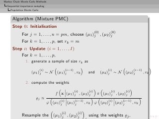 Markov Chain Monte Carlo Methods
  Sequential importance sampling
     Population Monte Carlo


      Algorithm (Mixture PMC)
      Step 0: Initialisation
                                                                         (0)        (0)
             For j = 1, . . . , n = pm, choose (µ1 )j , (µ2 )j
             For k = 1, . . . , p, set rk = m
      Step i: Update (i = 1, . . . , I)
          For k = 1, . . . , p,
                1. generate a sample of size rk as
                              (i)                (i−1)                            (i)                   (i−1)
                     (µ1 )j ∼ N (µ1 )j                   , vk      and         (µ2 )j ∼ N (µ2 )j                , vk

                2. compute the weights
                                                         (i)       (i)              (i)           (i)
                                        f x (µ1 )j , (µ2 )j               π (µ1 )j , (µ2 )j
                         ̺j ∝
                                           (i)           (i−1)                     (i)        (i−1)
                                    ϕ (µ1 )j      (µ1 )j         , vk ϕ (µ2 )j           (µ2 )j         , vk

                                           (i)             (i)
             Resample the (µ1 )j , (µ2 )j                          using the weights ̺j ,
 