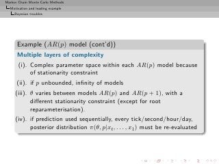 Markov Chain Monte Carlo Methods
  Motivation and leading example
     Bayesian troubles




      Example (AR(p) model (cont’d))
      Multiple layers of complexity
       (i). Complex parameter space within each AR(p) model because
            of stationarity constraint
      (ii). if p unbounded, inﬁnity of models
     (iii). θ varies between models AR(p) and AR(p + 1), with a
            diﬀerent stationarity constraint (except for root
            reparameterisation).
     (iv). if prediction used sequentially, every tick/second/hour/day,
           posterior distribution π(θ, p|xt , . . . , x1 ) must be re-evaluated
 