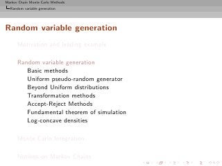 Markov Chain Monte Carlo Methods
  Random variable generation




Random variable generation
      Motivation and leading example

      Random variable generation
         Basic methods
         Uniform pseudo-random generator
         Beyond Uniform distributions
         Transformation methods
         Accept-Reject Methods
         Fundamental theorem of simulation
         Log-concave densities

      Monte Carlo Integration

      Notions on Markov Chains
 