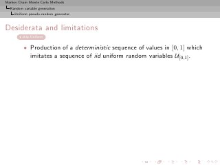 Markov Chain Monte Carlo Methods
  Random variable generation
     Uniform pseudo-random generator



Desiderata and limitations
         skip Uniform


          • Production of a deterministic sequence of values in [0, 1] which
            imitates a sequence of iid uniform random variables U[0,1] .
 