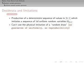 Markov Chain Monte Carlo Methods
  Random variable generation
     Uniform pseudo-random generator



Desiderata and limitations
         skip Uniform


          • Production of a deterministic sequence of values in [0, 1] which
            imitates a sequence of iid uniform random variables U[0,1] .
          • Can’t use the physical imitation of a “random draw” [no
            guarantee of uniformity, no reproducibility]
 