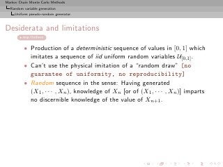 Markov Chain Monte Carlo Methods
  Random variable generation
     Uniform pseudo-random generator



Desiderata and limitations
         skip Uniform


          • Production of a deterministic sequence of values in [0, 1] which
            imitates a sequence of iid uniform random variables U[0,1] .
          • Can’t use the physical imitation of a “random draw” [no
            guarantee of uniformity, no reproducibility]
          • Random sequence in the sense: Having generated
            (X1 , · · · , Xn ), knowledge of Xn [or of (X1 , · · · , Xn )] imparts
            no discernible knowledge of the value of Xn+1 .
 