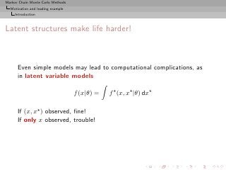 Markov Chain Monte Carlo Methods
  Motivation and leading example
     Introduction



Latent structures make life harder!



      Even simple models may lead to computational complications, as
      in latent variable models

                                   f (x|θ) =   f ⋆ (x, x⋆ |θ) dx⋆

      If (x, x⋆ ) observed, ﬁne!
      If only x observed, trouble!
 
